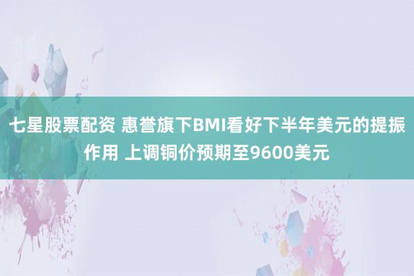 七星股票配资 惠誉旗下BMI看好下半年美元的提振作用 上调铜价预期至9600美元
