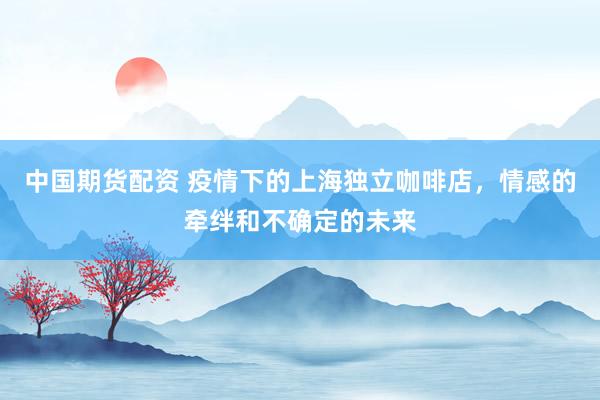中国期货配资 疫情下的上海独立咖啡店，情感的牵绊和不确定的未来