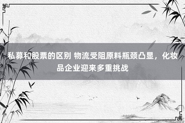 私募和股票的区别 物流受阻原料瓶颈凸显，化妆品企业迎来多重挑战
