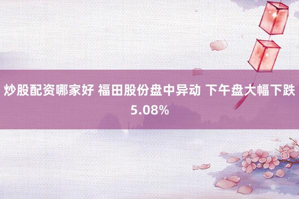 炒股配资哪家好 福田股份盘中异动 下午盘大幅下跌5.08%