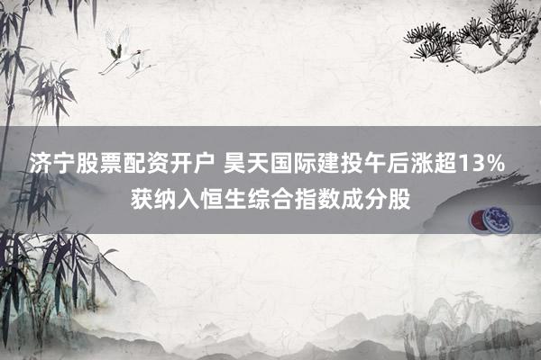 济宁股票配资开户 昊天国际建投午后涨超13% 获纳入恒生综合指数成分股