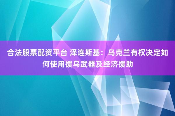 合法股票配资平台 泽连斯基：乌克兰有权决定如何使用援乌武器及经济援助
