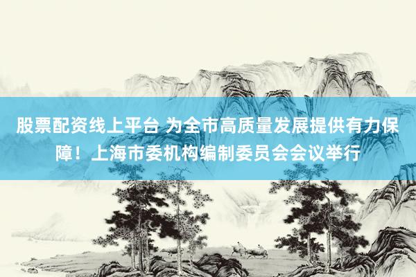 股票配资线上平台 为全市高质量发展提供有力保障！上海市委机构编制委员会会议举行