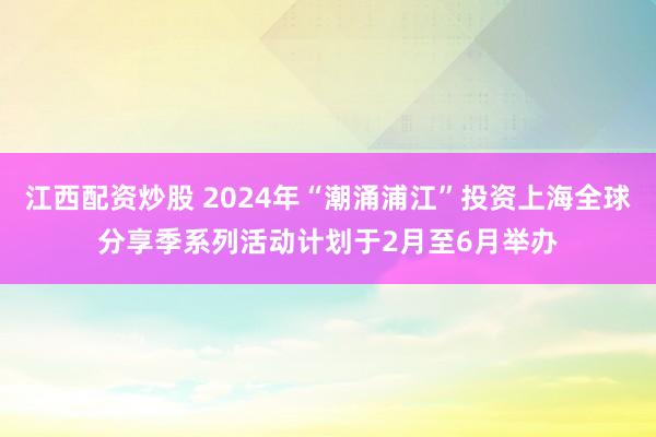 江西配资炒股 2024年“潮涌浦江”投资上海全球分享季系列活动计划于2月至6月举办