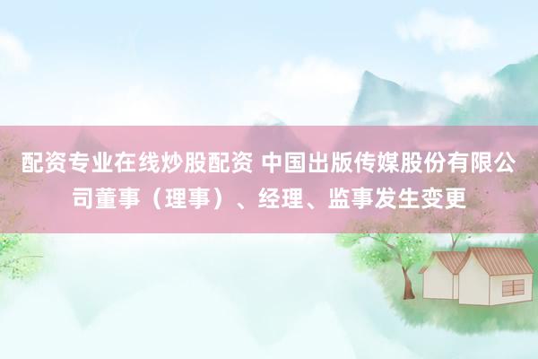 配资专业在线炒股配资 中国出版传媒股份有限公司董事（理事）、经理、监事发生变更
