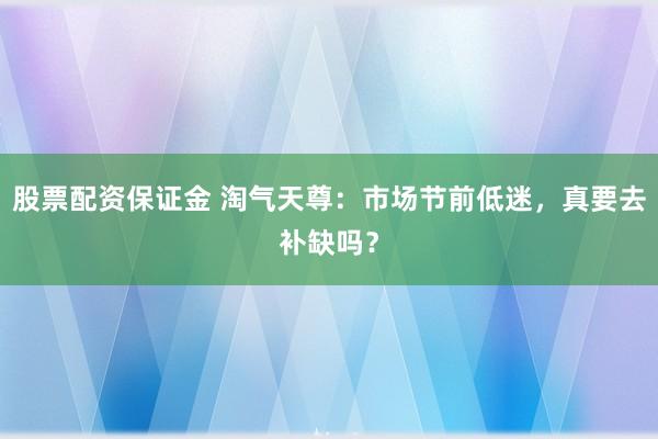 股票配资保证金 淘气天尊：市场节前低迷，真要去补缺吗？