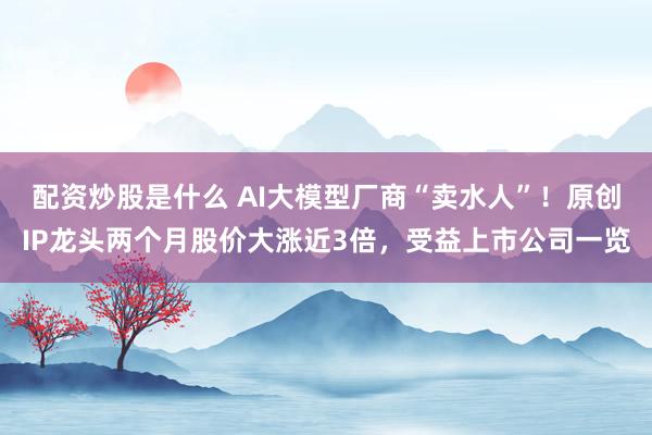 配资炒股是什么 AI大模型厂商“卖水人”！原创IP龙头两个月股价大涨近3倍，受益上市公司一览
