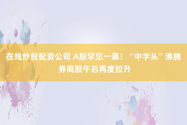 在线炒股配资公司 A股罕见一幕！“中字头”沸腾 券商股午后再度拉升