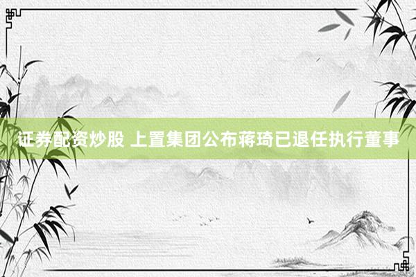 证券配资炒股 上置集团公布蒋琦已退任执行董事
