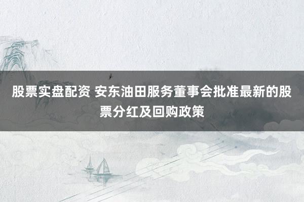 股票实盘配资 安东油田服务董事会批准最新的股票分红及回购政策
