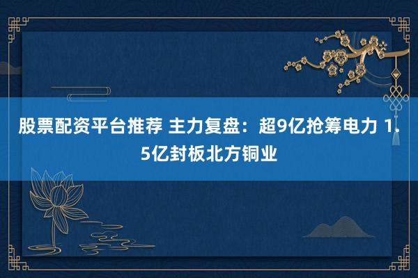 股票配资平台推荐 主力复盘：超9亿抢筹电力 1.5亿封板北方铜业