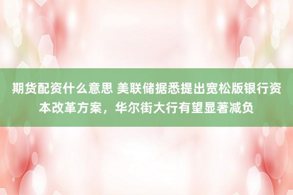 期货配资什么意思 美联储据悉提出宽松版银行资本改革方案，华尔街大行有望显著减负