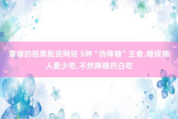 靠谱的股票配资网站 5种“伪降糖”主食,糖尿病人要少吃,不然降糖药白吃