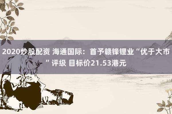 2020炒股配资 海通国际：首予赣锋锂业“优于大市”评级 目标价21.53港元