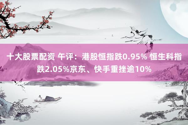 十大股票配资 午评：港股恒指跌0.95% 恒生科指跌2.05%京东、快手重挫逾10%