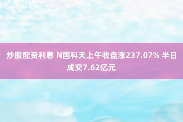 炒股配资利息 N国科天上午收盘涨237.07% 半日成交7.62亿元