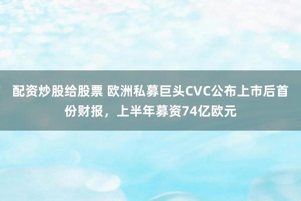 配资炒股给股票 欧洲私募巨头CVC公布上市后首份财报，上半年募资74亿欧元