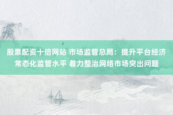 股票配资十倍网站 市场监管总局：提升平台经济常态化监管水平 着力整治网络市场突出问题