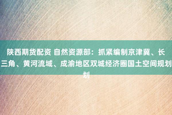 陕西期货配资 自然资源部：抓紧编制京津冀、长三角、黄河流域、成渝地区双城经济圈国土空间规划
