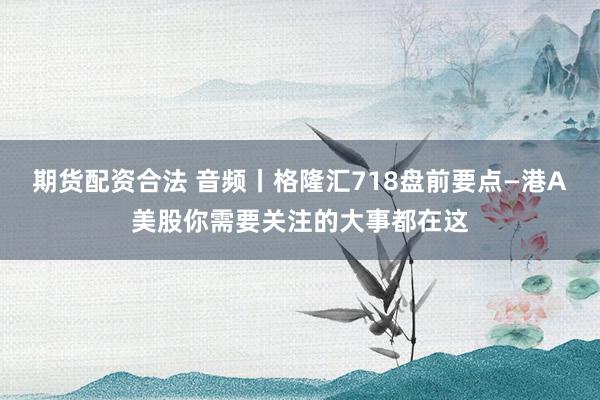 期货配资合法 音频丨格隆汇718盘前要点—港A美股你需要关注的大事都在这