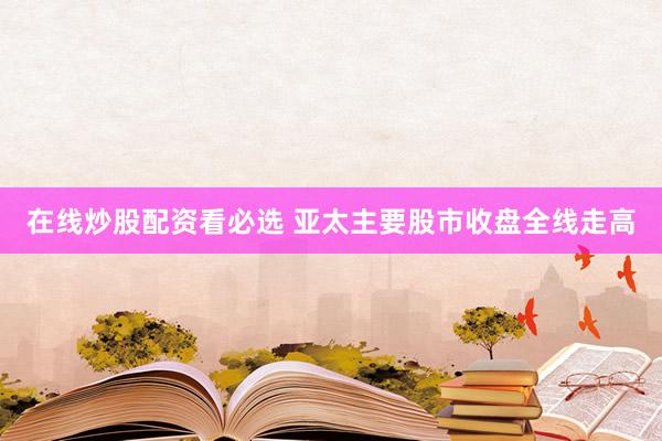 在线炒股配资看必选 亚太主要股市收盘全线走高