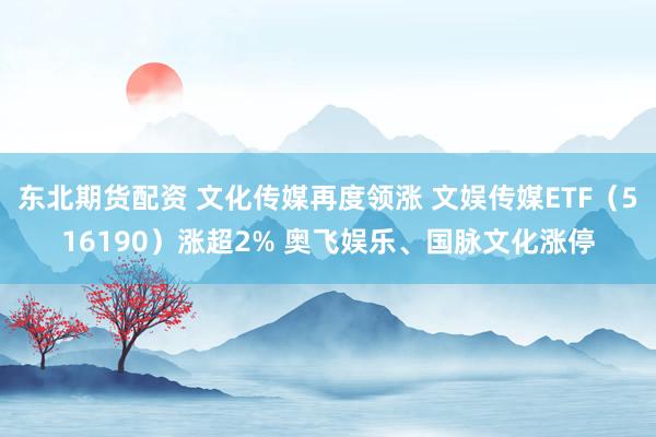 东北期货配资 文化传媒再度领涨 文娱传媒ETF（516190）涨超2% 奥飞娱乐、国脉文化涨停