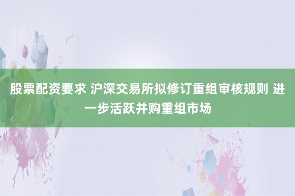 股票配资要求 沪深交易所拟修订重组审核规则 进一步活跃并购重组市场