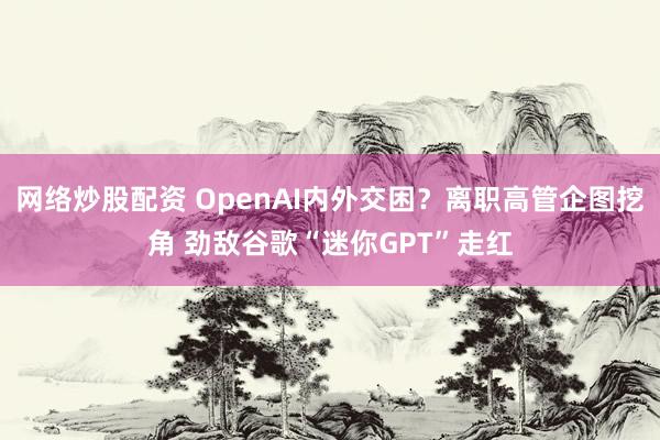 网络炒股配资 OpenAI内外交困？离职高管企图挖角 劲敌谷歌“迷你GPT”走红
