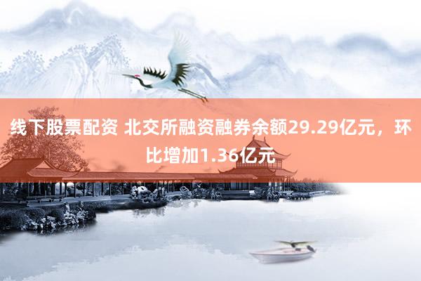 线下股票配资 北交所融资融券余额29.29亿元，环比增加1.36亿元