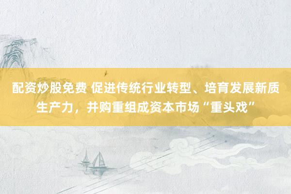 配资炒股免费 促进传统行业转型、培育发展新质生产力，并购重组成资本市场“重头戏”