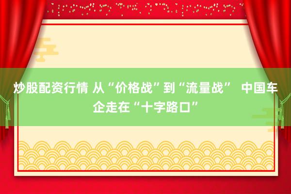 炒股配资行情 从“价格战”到“流量战”  中国车企走在“十字路口”