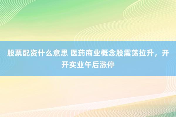 股票配资什么意思 医药商业概念股震荡拉升，开开实业午后涨停