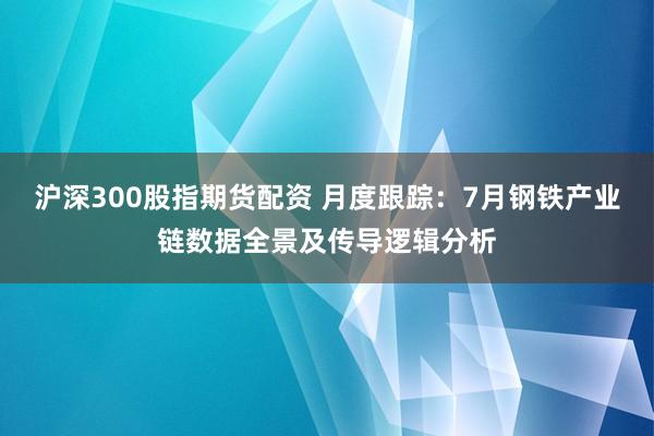 沪深300股指期货配资 月度跟踪：7月钢铁产业链数据全景及传导逻辑分析