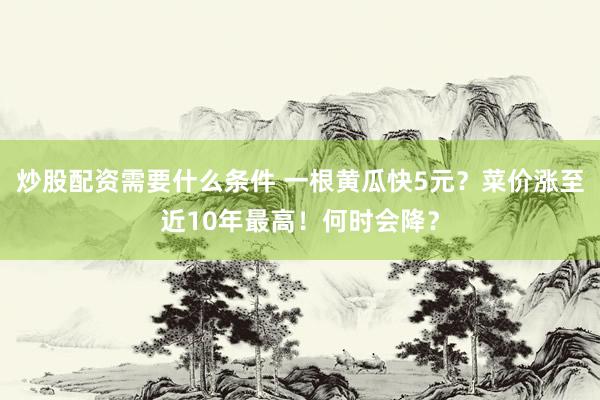 炒股配资需要什么条件 一根黄瓜快5元？菜价涨至近10年最高！何时会降？