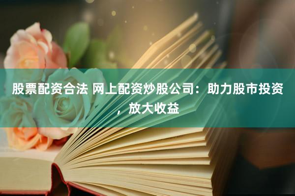 股票配资合法 网上配资炒股公司：助力股市投资，放大收益