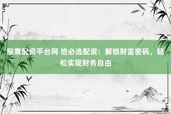 股票配资平台网 拾必选配资：解锁财富密码，轻松实现财务自由
