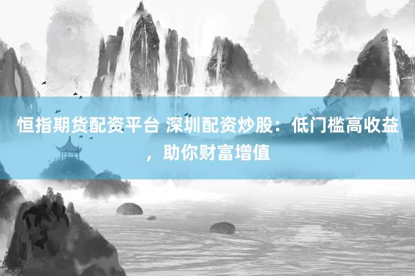 恒指期货配资平台 深圳配资炒股：低门槛高收益，助你财富增值