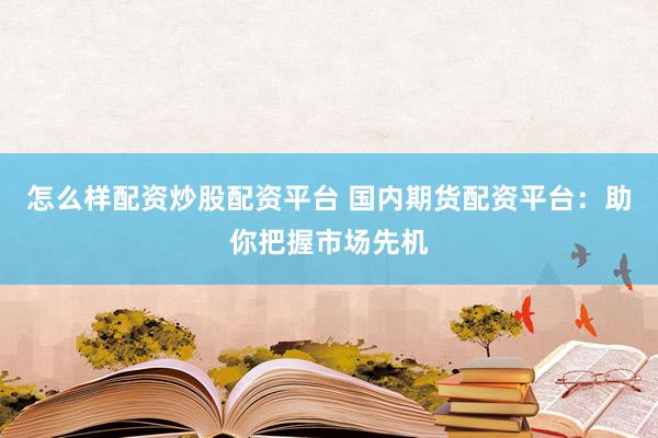 怎么样配资炒股配资平台 国内期货配资平台：助你把握市场先机