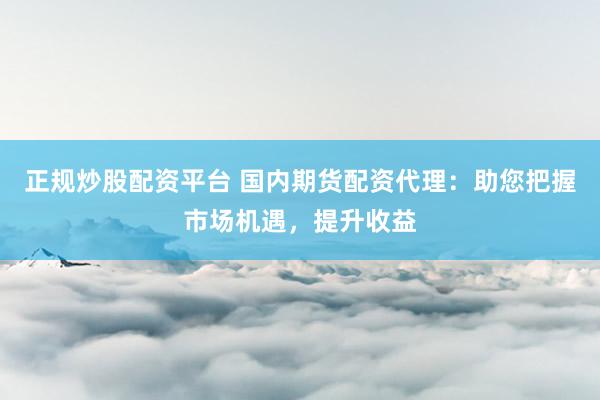 正规炒股配资平台 国内期货配资代理：助您把握市场机遇，提升收益