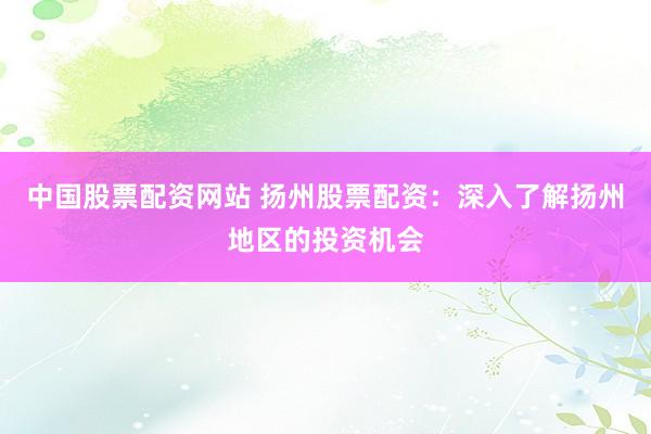 中国股票配资网站 扬州股票配资：深入了解扬州地区的投资机会
