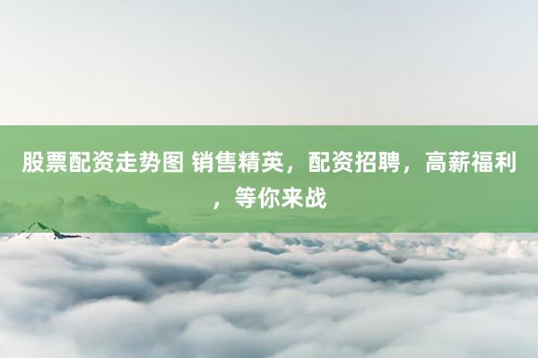 股票配资走势图 销售精英，配资招聘，高薪福利，等你来战