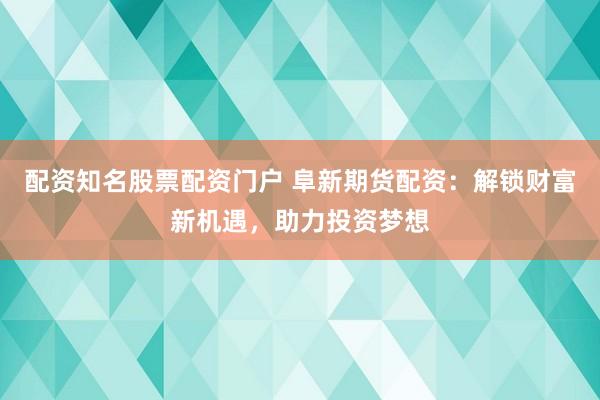配资知名股票配资门户 阜新期货配资：解锁财富新机遇，助力投资梦想