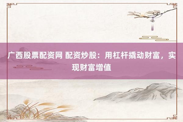广西股票配资网 配资炒股：用杠杆撬动财富，实现财富增值