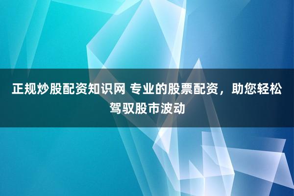 正规炒股配资知识网 专业的股票配资，助您轻松驾驭股市波动