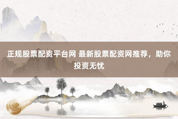 正规股票配资平台网 最新股票配资网推荐，助你投资无忧