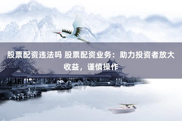 股票配资违法吗 股票配资业务：助力投资者放大收益，谨慎操作