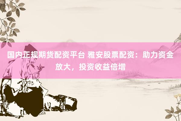 国内正规期货配资平台 雅安股票配资：助力资金放大，投资收益倍增