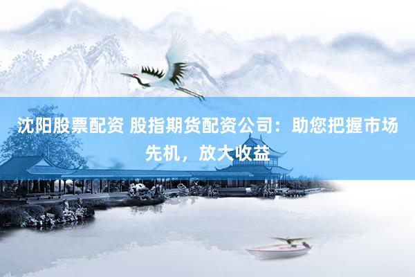 沈阳股票配资 股指期货配资公司：助您把握市场先机，放大收益