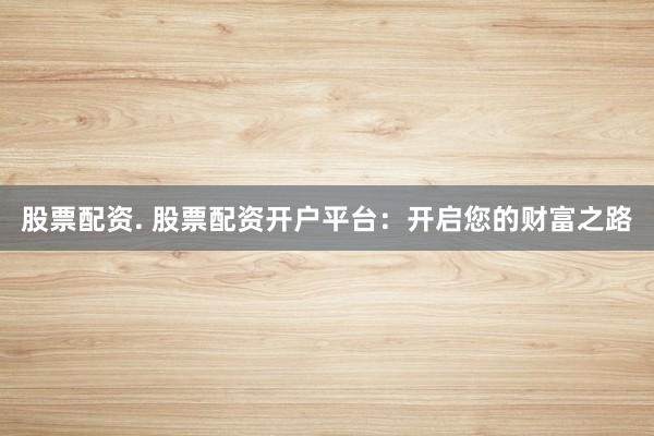 股票配资. 股票配资开户平台：开启您的财富之路