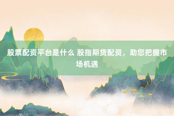 股票配资平台是什么 股指期货配资，助您把握市场机遇